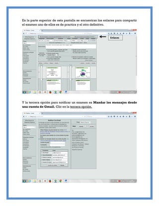 En la parte superior de esta pantalla se encuentran los enlaces para compartir
el examen uno de ellos es de practica y el otro definitivo.
Y la tercera opción para notificar un examen es Mandar los mensajes desde
una cuenta de Gmail. Clic en la tercera opción.
Enlaces
 