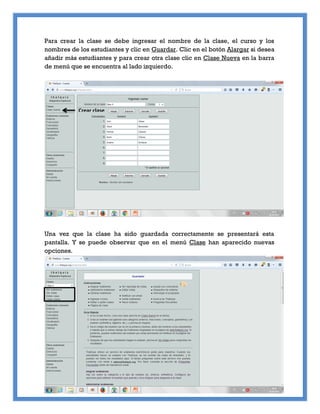 Para crear la clase se debe ingresar el nombre de la clase, el curso y los
nombres de los estudiantes y clic en Guardar. Clic en el botón Alargar si desea
añadir más estudiantes y para crear otra clase clic en Clase Nueva en la barra
de menú que se encuentra al lado izquierdo.
Una vez que la clase ha sido guardada correctamente se presentará esta
pantalla. Y se puede observar que en el menú Clase han aparecido nuevas
opciones.
Crear clase
 