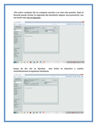 Clic sobre cualquier fila en cualquier sección y se verá esta pantalla. Aquí el
docente puede revisar la respuesta del estudiante asignar una puntuación, una
vez hecho esto clic en Aprobar.
Luego de dar clic en Aprobar este botón se desactiva y cambia
automáticamente al siguiente estudiante.
 