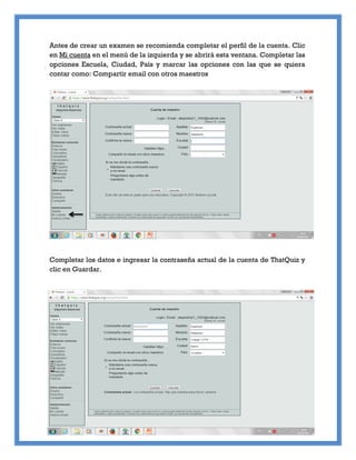 Antes de crear un examen se recomienda completar el perfil de la cuenta. Clic
en Mi cuenta en el menú de la izquierda y se abrirá esta ventana. Completar las
opciones Escuela, Ciudad, País y marcar las opciones con las que se quiera
contar como: Compartir email con otros maestros
Completar los datos e ingresar la contraseña actual de la cuenta de ThatQuiz y
clic en Guardar.
 