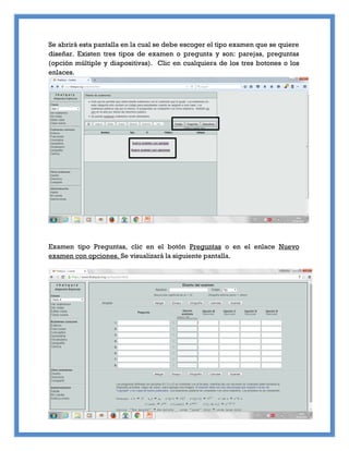 Se abrirá esta pantalla en la cual se debe escoger el tipo examen que se quiere
diseñar. Existen tres tipos de examen o pregunta y son: parejas, preguntas
(opción múltiple y diapositivas). Clic en cualquiera de los tres botones o los
enlaces.
Examen tipo Preguntas, clic en el botón Preguntas o en el enlace Nuevo
examen con opciones. Se visualizará la siguiente pantalla.
 
