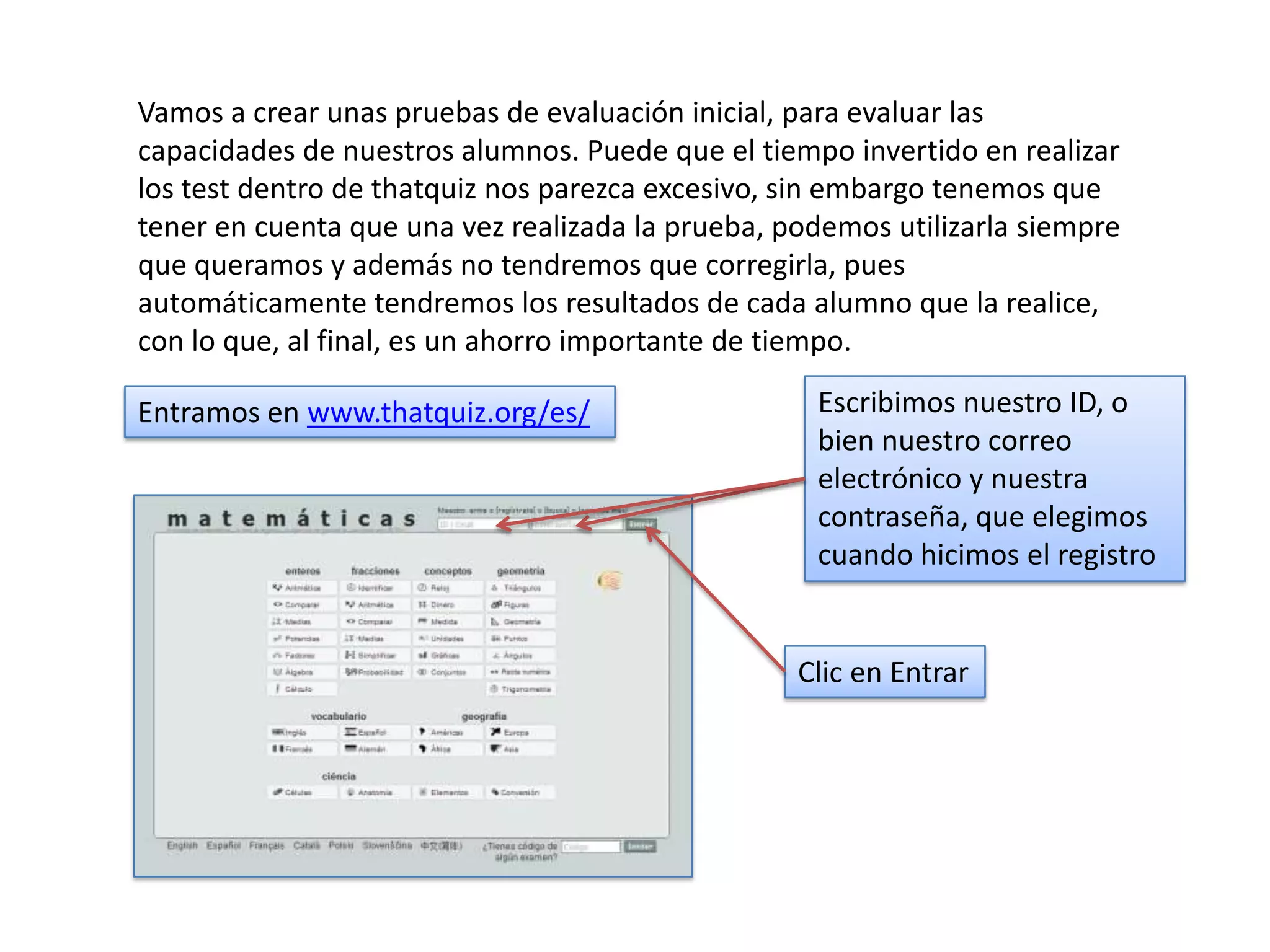 Vamos a crear unas pruebas de evaluación inicial, para evaluar las
capacidades de nuestros alumnos. Puede que el tiempo invertido en realizar
los test dentro de thatquiz nos parezca excesivo, sin embargo tenemos que
tener en cuenta que una vez realizada la prueba, podemos utilizarla siempre
que queramos y además no tendremos que corregirla, pues
automáticamente tendremos los resultados de cada alumno que la realice,
con lo que, al final, es un ahorro importante de tiempo.

Entramos en www.thatquiz.org/es/                   Escribimos nuestro ID, o
                                                   bien nuestro correo
                                                   electrónico y nuestra
                                                   contraseña, que elegimos
                                                   cuando hicimos el registro


                                                  Clic en Entrar
 