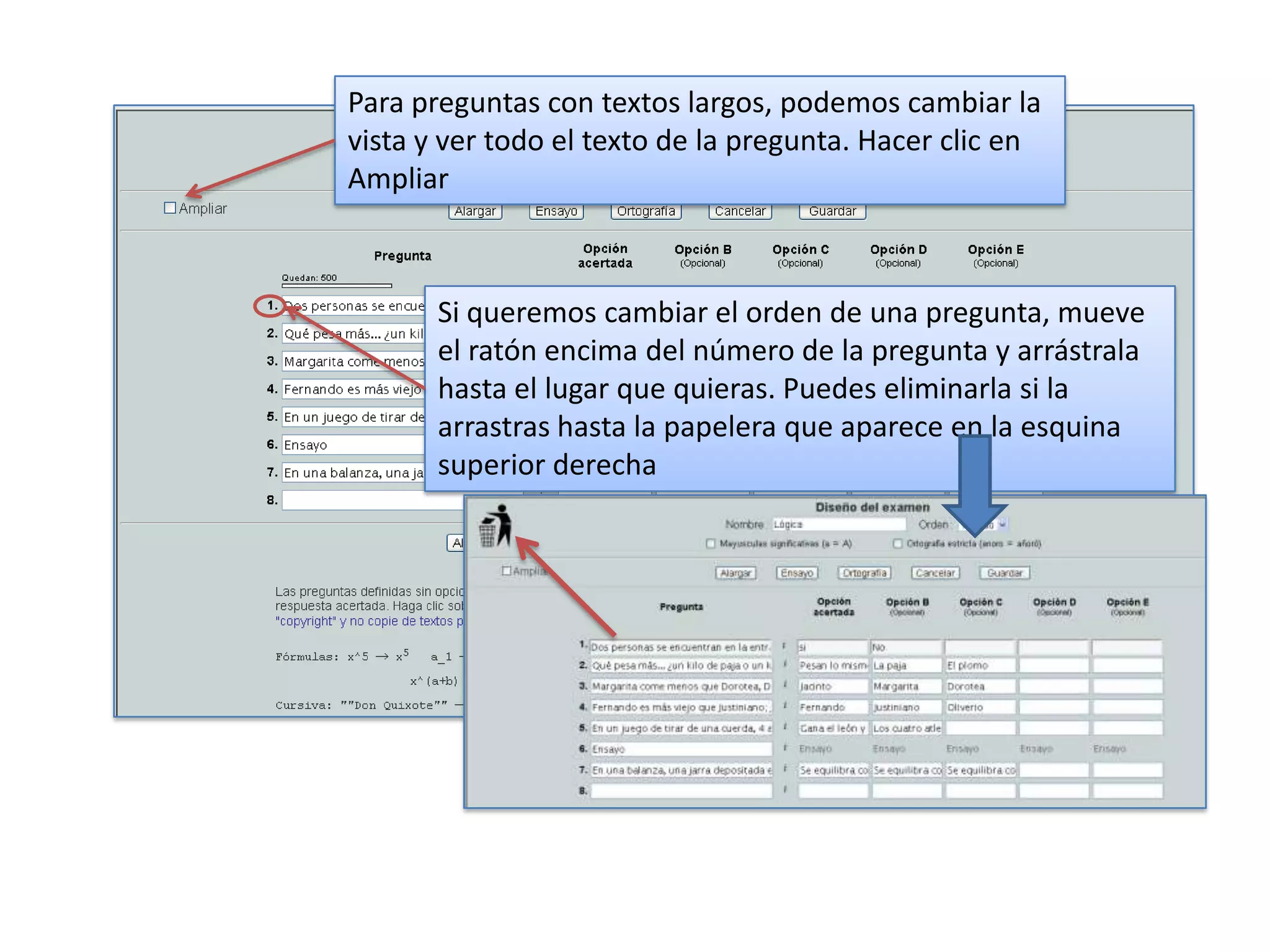 Para preguntas con textos largos, podemos cambiar la
vista y ver todo el texto de la pregunta. Hacer clic en
Ampliar



       Si queremos cambiar el orden de una pregunta, mueve
       el ratón encima del número de la pregunta y arrástrala
       hasta el lugar que quieras. Puedes eliminarla si la
       arrastras hasta la papelera que aparece en la esquina
       superior derecha
 