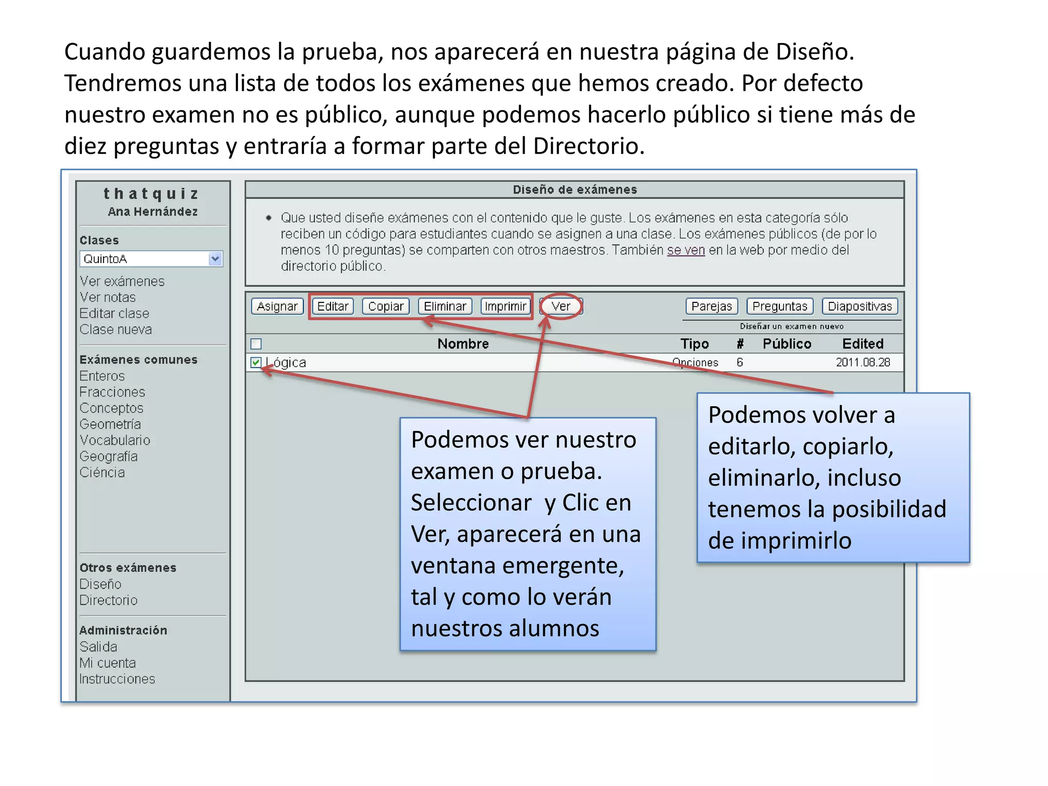 Cuando guardemos la prueba, nos aparecerá en nuestra página de Diseño.
Tendremos una lista de todos los exámenes que hemos creado. Por defecto
nuestro examen no es público, aunque podemos hacerlo público si tiene más de
diez preguntas y entraría a formar parte del Directorio.




                                                         Podemos volver a
                              Podemos ver nuestro        editarlo, copiarlo,
                              examen o prueba.           eliminarlo, incluso
                              Seleccionar y Clic en      tenemos la posibilidad
                              Ver, aparecerá en una      de imprimirlo
                              ventana emergente,
                              tal y como lo verán
                              nuestros alumnos
 