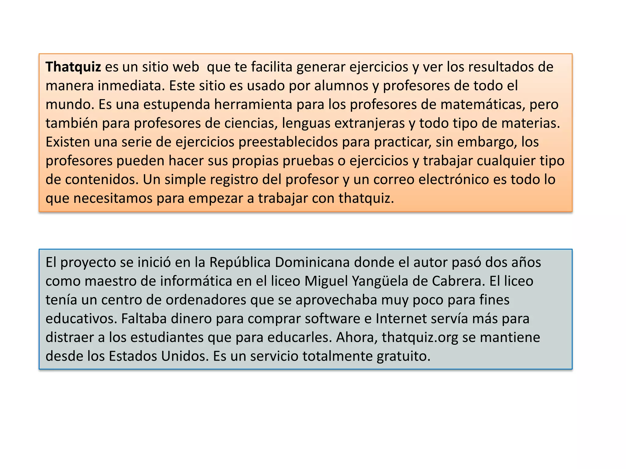 Thatquiz es un sitio web que te facilita generar ejercicios y ver los resultados de
manera inmediata. Este sitio es usado por alumnos y profesores de todo el
mundo. Es una estupenda herramienta para los profesores de matemáticas, pero
también para profesores de ciencias, lenguas extranjeras y todo tipo de materias.
Existen una serie de ejercicios preestablecidos para practicar, sin embargo, los
profesores pueden hacer sus propias pruebas o ejercicios y trabajar cualquier tipo
de contenidos. Un simple registro del profesor y un correo electrónico es todo lo
que necesitamos para empezar a trabajar con thatquiz.



El proyecto se inició en la República Dominicana donde el autor pasó dos años
como maestro de informática en el liceo Miguel Yangüela de Cabrera. El liceo
tenía un centro de ordenadores que se aprovechaba muy poco para fines
educativos. Faltaba dinero para comprar software e Internet servía más para
distraer a los estudiantes que para educarles. Ahora, thatquiz.org se mantiene
desde los Estados Unidos. Es un servicio totalmente gratuito.
 