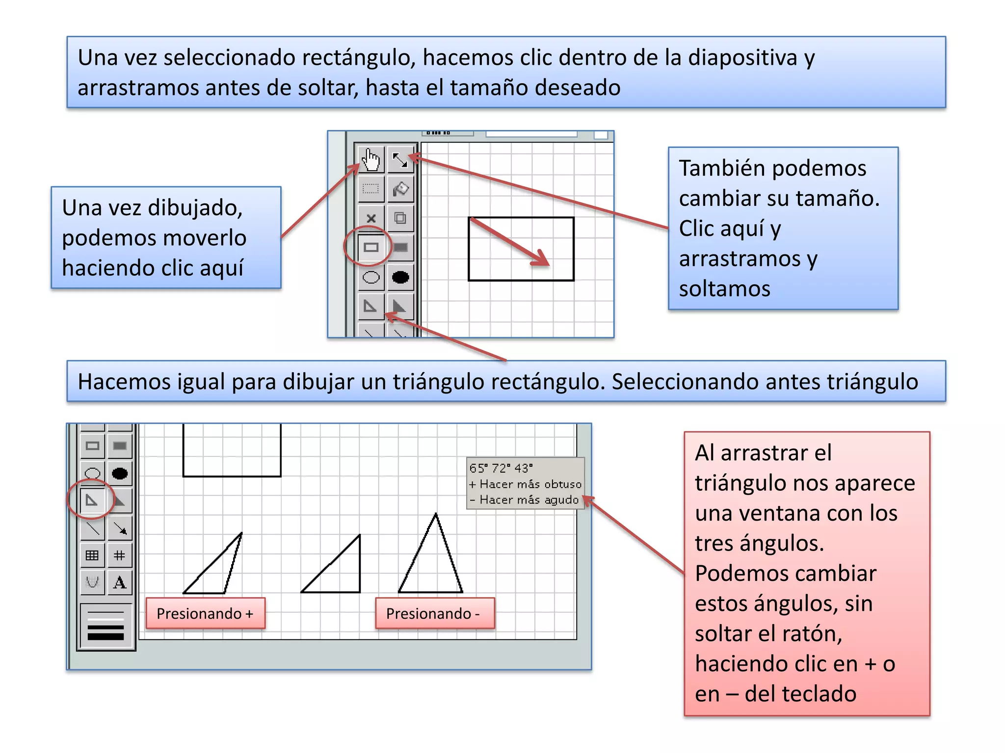 Una vez seleccionado rectángulo, hacemos clic dentro de la diapositiva y
 arrastramos antes de soltar, hasta el tamaño deseado


                                                           También podemos
Una vez dibujado,                                          cambiar su tamaño.
podemos moverlo                                            Clic aquí y
haciendo clic aquí                                         arrastramos y
                                                           soltamos


 Hacemos igual para dibujar un triángulo rectángulo. Seleccionando antes triángulo

                                                             Al arrastrar el
                                                             triángulo nos aparece
                                                             una ventana con los
                                                             tres ángulos.
                                                             Podemos cambiar
         Presionando +         Presionando -                 estos ángulos, sin
                                                             soltar el ratón,
                                                             haciendo clic en + o
                                                             en – del teclado
 