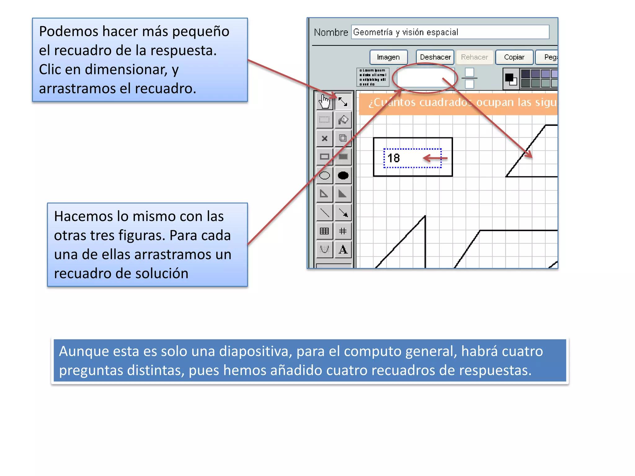 Podemos hacer más pequeño
el recuadro de la respuesta.
Clic en dimensionar, y
arrastramos el recuadro.




  Hacemos lo mismo con las
  otras tres figuras. Para cada
  una de ellas arrastramos un
  recuadro de solución



  Aunque esta es solo una diapositiva, para el computo general, habrá cuatro
  preguntas distintas, pues hemos añadido cuatro recuadros de respuestas.
 