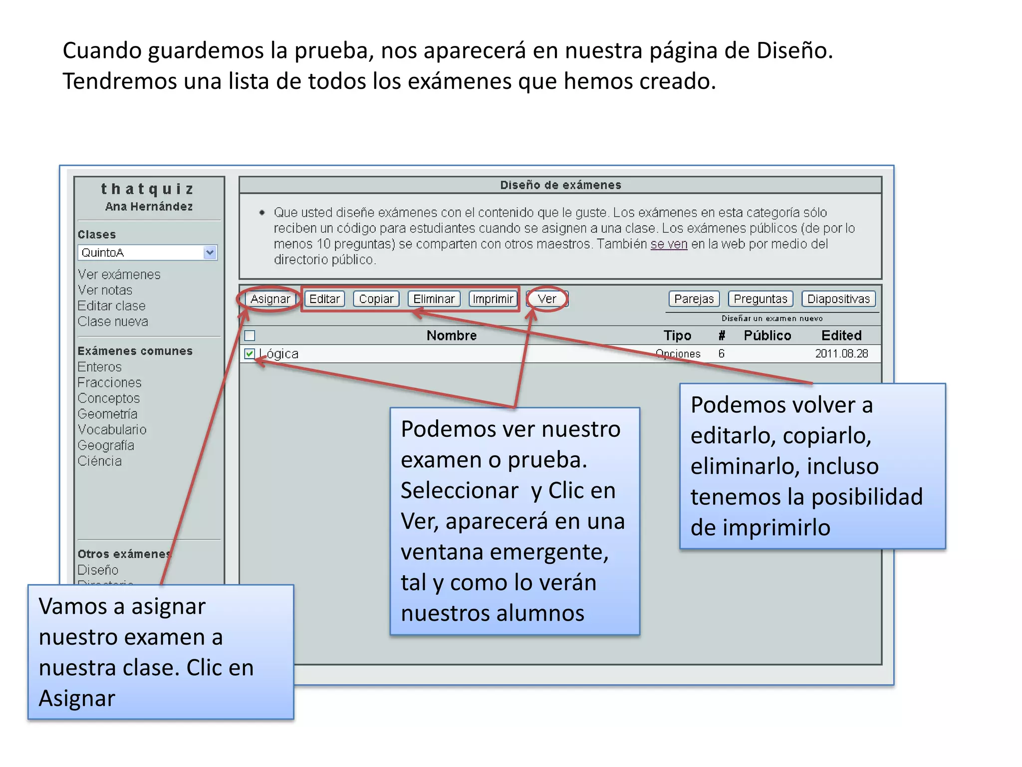 Cuando guardemos la prueba, nos aparecerá en nuestra página de Diseño.
  Tendremos una lista de todos los exámenes que hemos creado.




                                                          Podemos volver a
                                Podemos ver nuestro       editarlo, copiarlo,
                                examen o prueba.          eliminarlo, incluso
                                Seleccionar y Clic en     tenemos la posibilidad
                                Ver, aparecerá en una     de imprimirlo
                                ventana emergente,
                                tal y como lo verán
Vamos a asignar                 nuestros alumnos
nuestro examen a
nuestra clase. Clic en
Asignar
 