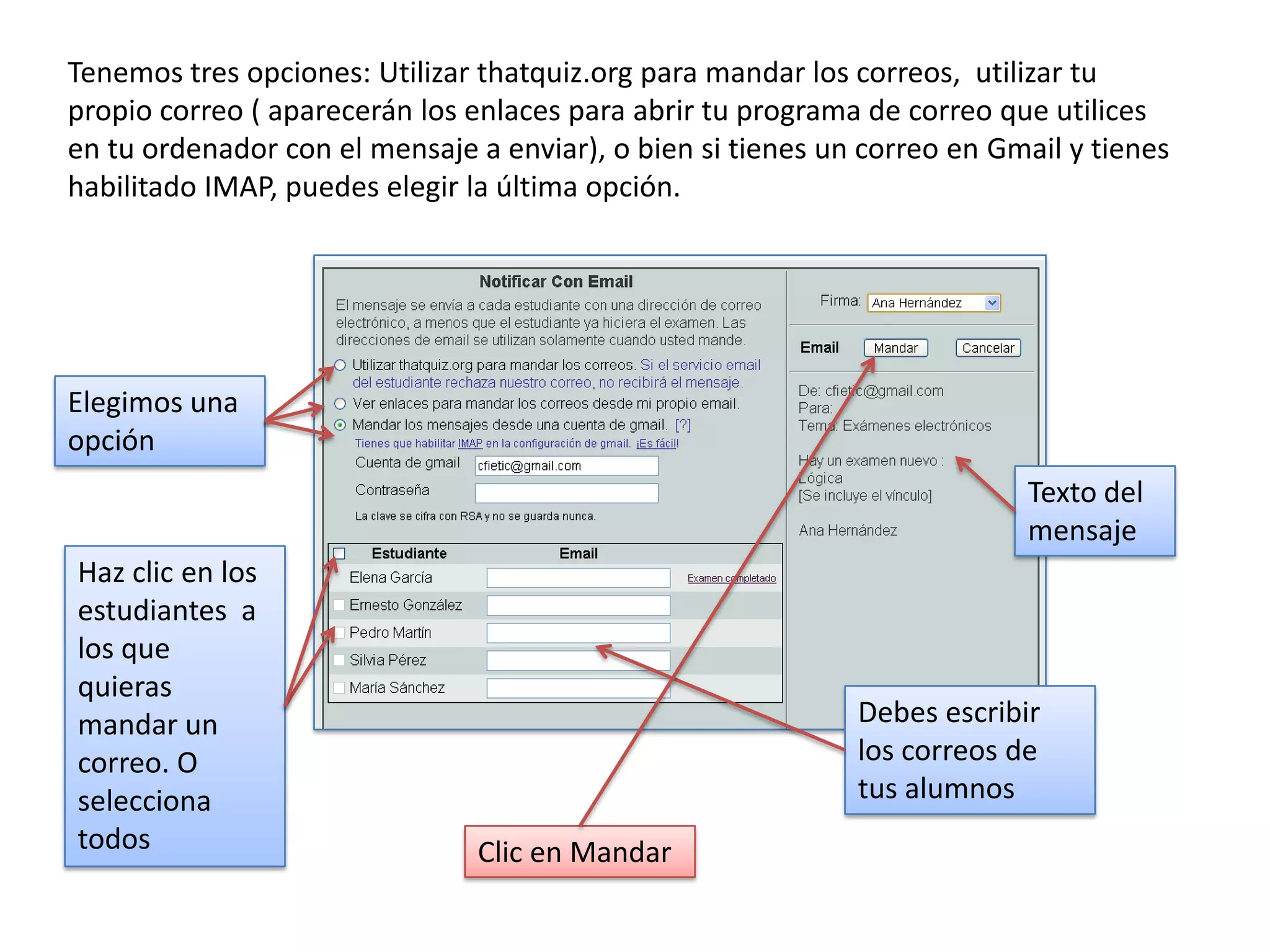 Tenemos tres opciones: Utilizar thatquiz.org para mandar los correos, utilizar tu
propio correo ( aparecerán los enlaces para abrir tu programa de correo que utilices
en tu ordenador con el mensaje a enviar), o bien si tienes un correo en Gmail y tienes
habilitado IMAP, puedes elegir la última opción.




Elegimos una
opción
                                                                          Texto del
                                                                          mensaje
Haz clic en los
estudiantes a
los que
quieras
mandar un                                                    Debes escribir
correo. O                                                    los correos de
selecciona                                                   tus alumnos
todos                           Clic en Mandar
 
