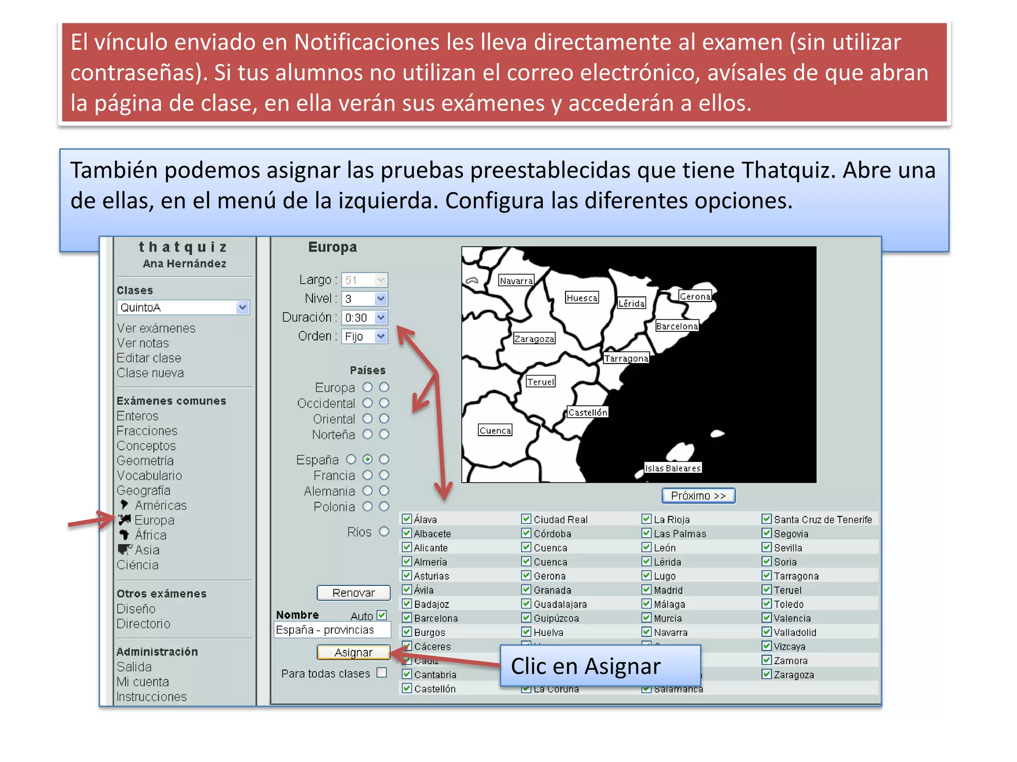 El vínculo enviado en Notificaciones les lleva directamente al examen (sin utilizar
contraseñas). Si tus alumnos no utilizan el correo electrónico, avísales de que abran
la página de clase, en ella verán sus exámenes y accederán a ellos.

También podemos asignar las pruebas preestablecidas que tiene Thatquiz. Abre una
de ellas, en el menú de la izquierda. Configura las diferentes opciones.




                                           Clic en Asignar
 