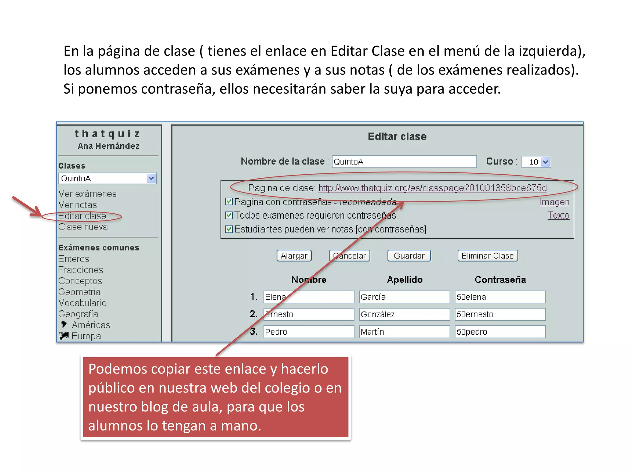 En la página de clase ( tienes el enlace en Editar Clase en el menú de la izquierda),
los alumnos acceden a sus exámenes y a sus notas ( de los exámenes realizados).
Si ponemos contraseña, ellos necesitarán saber la suya para acceder.




    Podemos copiar este enlace y hacerlo
    público en nuestra web del colegio o en
    nuestro blog de aula, para que los
    alumnos lo tengan a mano.
 