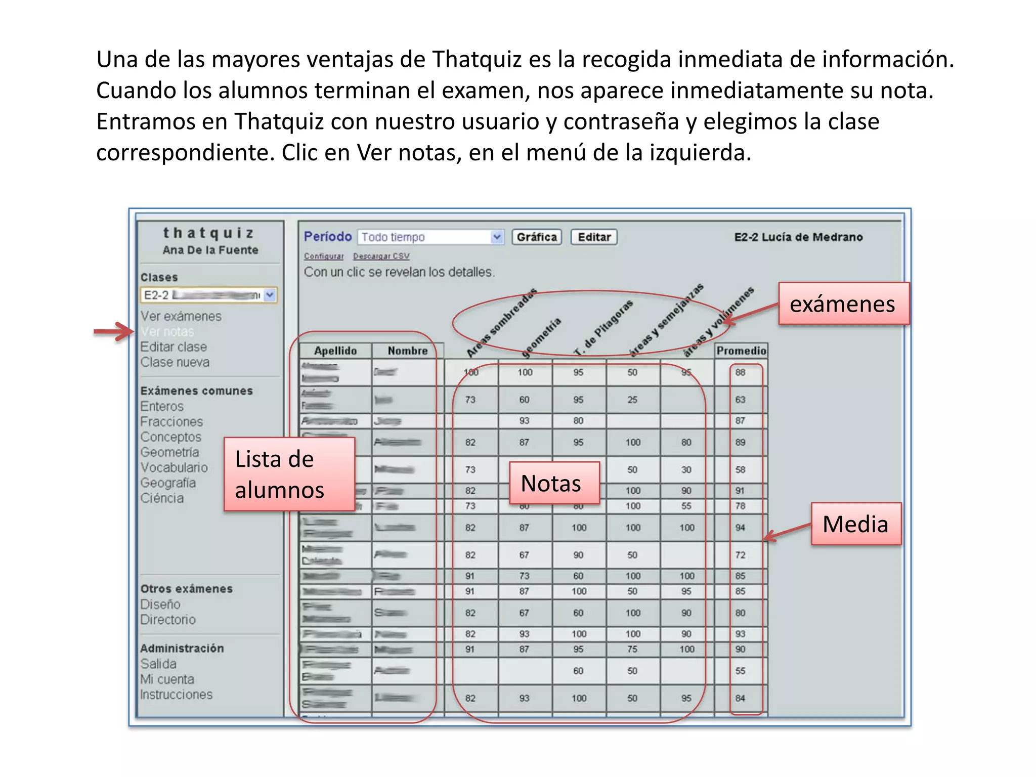 Una de las mayores ventajas de Thatquiz es la recogida inmediata de información.
Cuando los alumnos terminan el examen, nos aparece inmediatamente su nota.
Entramos en Thatquiz con nuestro usuario y contraseña y elegimos la clase
correspondiente. Clic en Ver notas, en el menú de la izquierda.




                                                                exámenes




            Lista de
            alumnos                    Notas
                                                                   Media
 