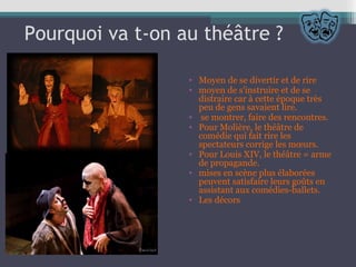 Pourquoi va t-on au théâtre ?
• Moyen de se divertir et de rire
• moyen de s'instruire et de se
distraire car à cette époque très
peu de gens savaient lire.
• se montrer, faire des rencontres.
• Pour Molière, le théâtre de
comédie qui fait rire les
spectateurs corrige les mœurs.
• Pour Louis XIV, le théâtre = arme
de propagande.
• mises en scène plus élaborées
peuvent satisfaire leurs goûts en
assistant aux comédies-ballets.
• Les décors
 
