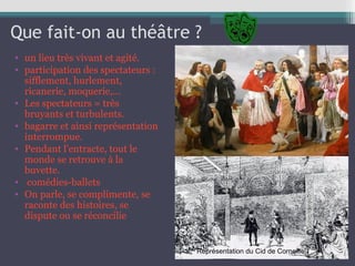 Que fait-on au théâtre ?
• un lieu très vivant et agité.
• participation des spectateurs :
sifflement, hurlement,
ricanerie, moquerie,...
• Les spectateurs = très
bruyants et turbulents.
• bagarre et ainsi représentation
interrompue.
• Pendant l'entracte, tout le
monde se retrouve à la
buvette.
• comédies-ballets
• On parle, se complimente, se
raconte des histoires, se
dispute ou se réconcilie
Représentation du Cid de Corneille
 