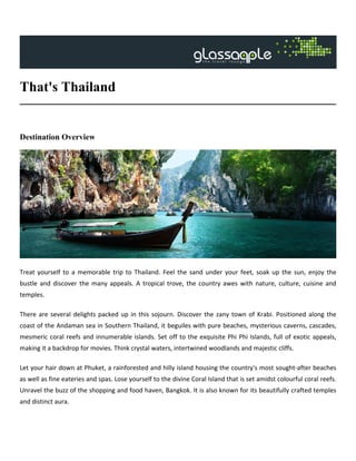 That's Thailand
Destination Overview
Treat yourself to a memorable trip to Thailand. Feel the sand under your feet, soak up the sun, enjoy the
bustle and discover the many appeals. A tropical trove, the country awes with nature, culture, cuisine and
temples.
There are several delights packed up in this sojourn. Discover the zany town of Krabi. Positioned along the
coast of the Andaman sea in Southern Thailand, it beguiles with pure beaches, mysterious caverns, cascades,
mesmeric coral reefs and innumerable islands. Set off to the exquisite Phi Phi Islands, full of exotic appeals,
making it a backdrop for movies. Think crystal waters, intertwined woodlands and majestic cliffs.
Let your hair down at Phuket, a rainforested and hilly island housing the country's most sought-after beaches
as well as fine eateries and spas. Lose yourself to the divine Coral Island that is set amidst colourful coral reefs.
Unravel the buzz of the shopping and food haven, Bangkok. It is also known for its beautifully crafted temples
and distinct aura.
 
