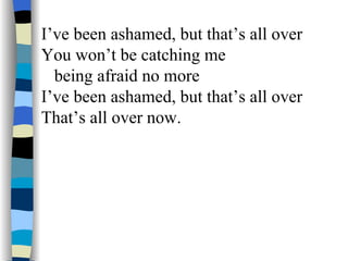 I’ve been ashamed, but that’s all over You won’t be catching me being afraid no more I’ve been ashamed, but that’s all over That’s all over now. 