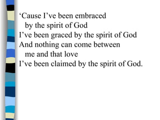 ‘ Cause I’ve been embraced  by the spirit of God I’ve been graced by the spirit of God And nothing can come between  me and that love I’ve been claimed by the spirit of God. 