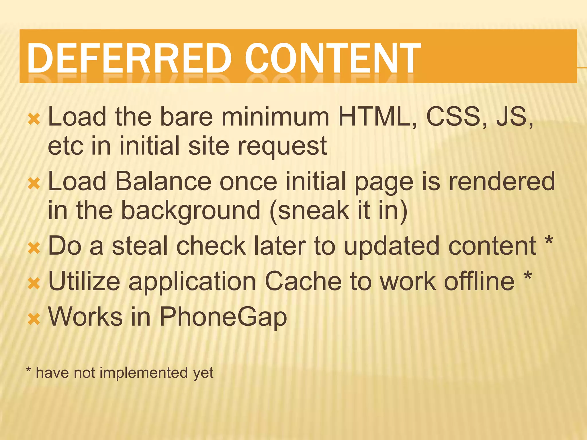 DEFERRED CONTENT
Load the bare minimum HTML, CSS, JS,
etc in initial site request
Load Balance once initial page is rendered
in the background (sneak it in)
Do a steal check later to updated content *
Utilize application Cache to work offline *
Works in PhoneGap
* have not implemented yet