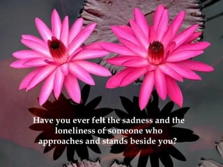 Have you ever felt the sadness and the loneliness of someone who approaches and stands beside you?  