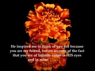 He inspired me to think of you not because you are my friend, but on account of the fact that you are of infinite value in HIS eyes and in mine.   