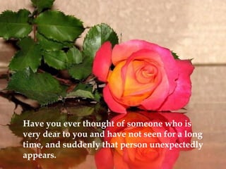 Have you ever thought of someone who is
very dear to you and have not seen for a long
time, and suddenly that person unexpectedly
appears.
 