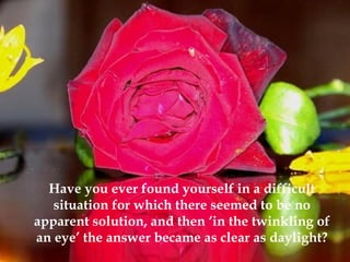 Have you ever found yourself in a difficult
situation for which there seemed to be no
apparent solution, and then ‘in the twinkling of
an eye’ the answer became as clear as daylight?
 