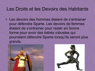 Les Droits et les Devoirs des Habitants

• Les devoirs des hommes étaient de s’entrainer
  pour défendre Sparte. Les devoirs de femmes
  étaient de s’entrainer pour rester en bonne
  forme pour avoir des bébés robustes qui
  pourraient défendre Sparte lorsqu’ils seront plus
  grands.
 