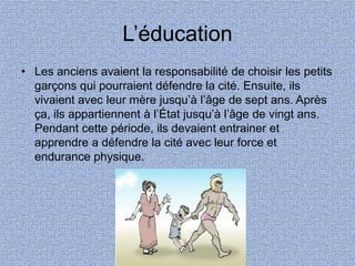 L’éducation
• Les anciens avaient la responsabilité de choisir les petits
  garçons qui pourraient défendre la cité. Ensuite, ils
  vivaient avec leur mère jusqu’à l’âge de sept ans. Après
  ça, ils appartiennent à l’État jusqu’à l’âge de vingt ans.
  Pendant cette période, ils devaient entrainer et
  apprendre a défendre la cité avec leur force et
  endurance physique.
 