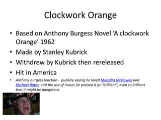 Clockwork Orange
• Based on Anthony Burgess Novel ‘A clockwork
  Orange’ 1962
• Made by Stanley Kubrick
• Withdrew by Kubrick then rereleased
• Hit in America
•   Anthony Burgess reaction - publicly saying he loved Malcolm McDowell and
    Michael Bates, and the use of music; he praised it as "brilliant", even so brilliant
    that it might be dangerous
 