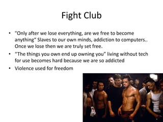 Fight Club
• "Only after we lose everything, are we free to become
  anything“ Slaves to our own minds, addiction to computers..
  Once we lose then we are truly set free.
• “The things you own end up owning you” living without tech
  for use becomes hard because we are so addicted
• Violence used for freedom
 