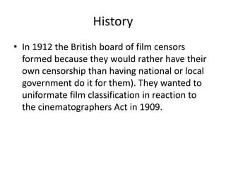 History
• In 1912 the British board of film censors
  formed because they would rather have their
  own censorship than having national or local
  government do it for them). They wanted to
  uniformate film classification in reaction to
  the cinematographers Act in 1909.
 