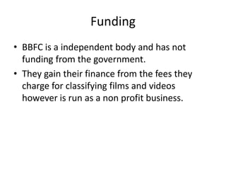 Funding
• BBFC is a independent body and has not
  funding from the government.
• They gain their finance from the fees they
  charge for classifying films and videos
  however is run as a non profit business.
 