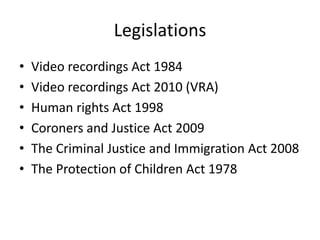 Legislations
•   Video recordings Act 1984
•   Video recordings Act 2010 (VRA)
•   Human rights Act 1998
•   Coroners and Justice Act 2009
•   The Criminal Justice and Immigration Act 2008
•   The Protection of Children Act 1978
 