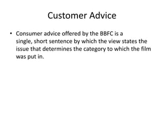 Customer Advice
• Consumer advice offered by the BBFC is a
  single, short sentence by which the view states the
  issue that determines the category to which the film
  was put in.
 