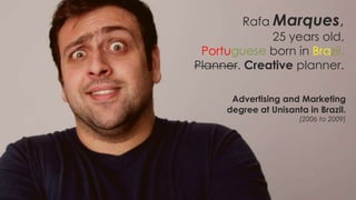 Rafa Marques,
              25 years old,
 Portuguese born in Brazil,
Planner. Creative planner.

      Advertising and Marketing
     degree at Unisanta in Brazil.
                      (2006 to 2009)
 
