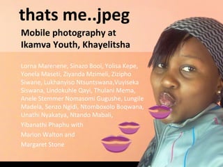 thats me..jpeg
Mobile photography at
Ikamva Youth, Khayelitsha
Lorna Marenene, Sinazo Booi, Yolisa Kepe,
Yonela Maseti, Ziyanda Mzimeli, Zizipho
Siwane, Lukhanyiso Ntsuntswana,Vuyiseka
Siswana, Lindokuhle Qayi, Thulani Mema,
Anele Stemmer Nomasomi Gugushe, Lungile
Madela, Senzo Ngidi, Ntomboxolo Boqwana,
Unathi Nyakatya, Ntando Mabali,
Yibanathi Phaphu with
Marion Walton and
Margaret Stone
 