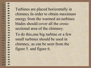 Turbines are placed horizontally in
chimney.In order to obtain maximum
energy from the warmed air,turbines
blades should cover all the cross-
sectional area of the chimney.
To do this,one big turbine or a few
small turbines should be used in
chimney, as can be seen from the
figure 5. and figure 6.
 