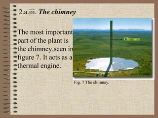 2.a.iii. The chimney
The most important
part of the plant is
the chimney,seen in
fıgure 7. It acts as a
thermal engine.
Chimney
Fig. 7 The chimney.
 