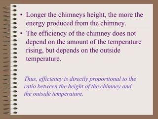 • Longer the chimneys height, the more the
energy produced from the chimney.
• The efficiency of the chimney does not
depend on the amount of the temperature
rising, but depends on the outside
temperature.
Thus, efficiency is directly proportional to the
ratio between the height of the chimney and
the outside temperature.
 