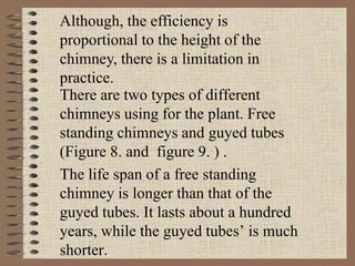 There are two types of different
chimneys using for the plant. Free
standing chimneys and guyed tubes
(Figure 8. and figure 9. ) .
The life span of a free standing
chimney is longer than that of the
guyed tubes. It lasts about a hundred
years, while the guyed tubes’ is much
shorter.
Although, the efficiency is
proportional to the height of the
chimney, there is a limitation in
practice.
 