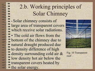 2.b. Working principles of
Solar Chimney
• Solar chimney consists of
large area of transparent covers
which receive solar radiations.
• The cold air flows from the
bottom of the chimney due to
natural draught produced due
to density difference of high
density surrounding cold air &
low density hot air below the
transparent covers heated by
the solar energy.
Fig. 10 Transparent
roof .
 