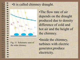 •It is called chimney draught.
•The flow rate of air
depends on the draught
produced due to density
difference of cold and
hot air and the height of
the chimney.
•Inside the chimney,
turbines with electric
generator,produce
electricity.
Fig. 11 Schematic seen of
the solar chimney
 
