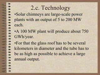 2.c. Technology
•Solar chimneys are large-scale power
plants with an output of 5 to 200 MW
each.
•A 100 MW plant will produce about 750
GWh/year.
•For that the glass roof has to be several
kilometers in diameter and the tube has to
be as high as possible to achieve a large
annual output.
 