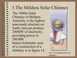 3.The Mildura Solar Chimney
The 1000m Solar
Chimney in Mildura,
Australia, is the highest
man-made structure on
Earth, and can produce
200MW of electricity,
providing power to
200,000
homes.Schematic seen
of a construction of a
chimney is in figure 14.
Fig. 14 Construction of a
chimney.
 