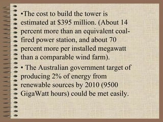•The cost to build the tower is
estimated at $395 million. (About 14
percent more than an equivalent coal-
fired power station, and about 70
percent more per installed megawatt
than a comparable wind farm).
• The Australian government target of
producing 2% of energy from
renewable sources by 2010 (9500
GigaWatt hours) could be met easily.
 