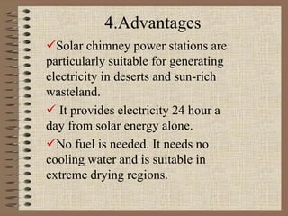4.Advantages
Solar chimney power stations are
particularly suitable for generating
electricity in deserts and sun-rich
wasteland.
 It provides electricity 24 hour a
day from solar energy alone.
No fuel is needed. It needs no
cooling water and is suitable in
extreme drying regions.
 