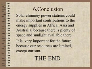 6.Conclusion
Solar chimney power stations could
make important contributions to the
energy supplies in Africa, Asia and
Australia, because there is plenty of
space and sunlight available there.
It is very important for the future,
because our resources are limited,
except our sun.
THE END
 
