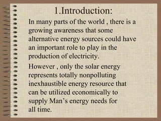 1.Introduction:
In many parts of the world , there is a
growing awareness that some
alternative energy sources could have
an important role to play in the
production of electricity.
However , only the solar energy
represents totally nonpolluting
inexhaustible energy resource that
can be utilized economically to
supply Man’s energy needs for
all time.
 