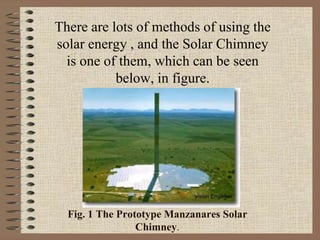 Fig. 1 The Prototype Manzanares Solar
Chimney.
There are lots of methods of using the
solar energy , and the Solar Chimney
is one of them, which can be seen
below, in figure.
 
