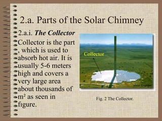 2.a. Parts of the Solar Chimney
2.a.i. The Collector
Collector is the part
, which is used to
absorb hot air. It is
usually 5-6 meters
high and covers a
very large area
about thousands of
m² as seen in
fıgure.
Fig. 2 The Collector.
Collector
 